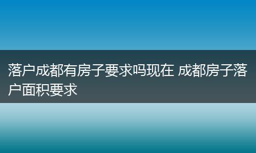 落户成都有房子要求吗现在 成都房子落户面积要求