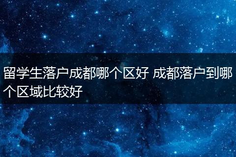 留学生落户成都哪个区好 成都落户到哪个区域比较好