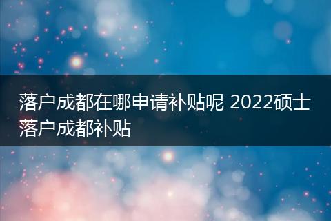 落户成都在哪申请补贴呢 2022硕士落户成都补贴