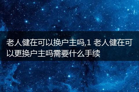 老人健在可以换户主吗,1 老人健在可以更换户主吗需要什么手续