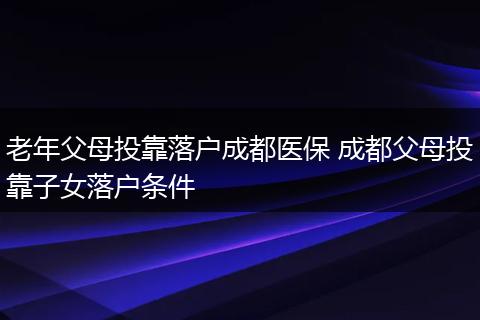 老年父母投靠落户成都医保 成都父母投靠子女落户条件