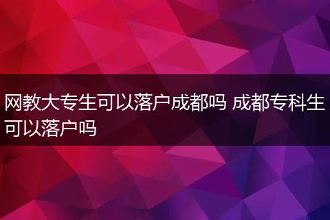 网教大专生可以落户成都吗 成都专科生可以落户吗