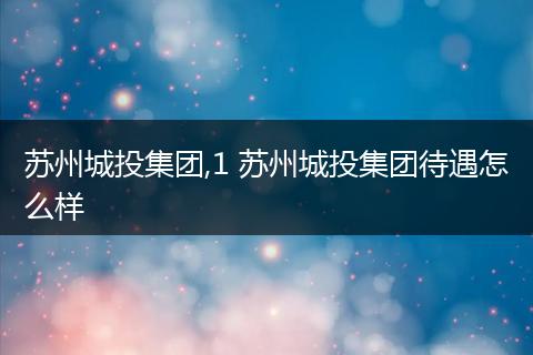 苏州城投集团,1 苏州城投集团待遇怎么样