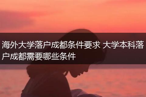 海外大学落户成都条件要求 大学本科落户成都需要哪些条件