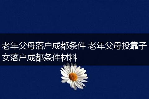 老年父母落户成都条件 老年父母投靠子女落户成都条件材料