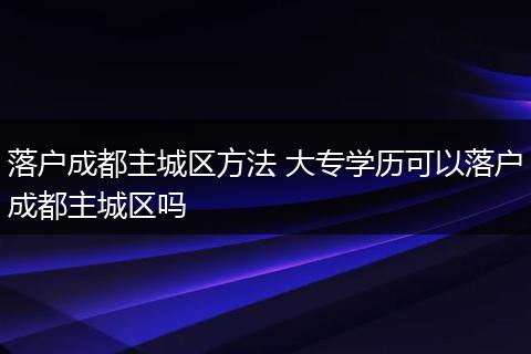 落户成都主城区方法 大专学历可以落户成都主城区吗