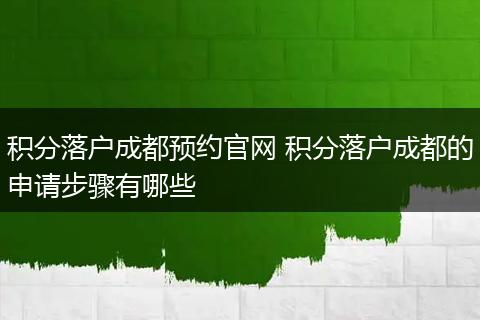 积分落户成都预约官网 积分落户成都的申请步骤有哪些