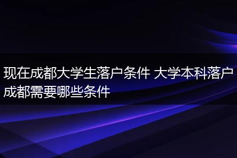 现在成都大学生落户条件 大学本科落户成都需要哪些条件