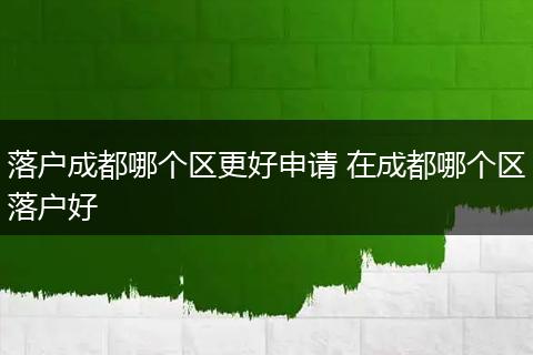 落户成都哪个区更好申请 在成都哪个区落户好