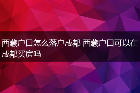 西藏户口怎么落户成都 西藏户口可以在成都买房吗