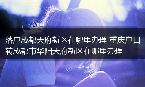 落户成都天府新区在哪里办理 重庆户口转成都市华阳天府新区在哪里办理