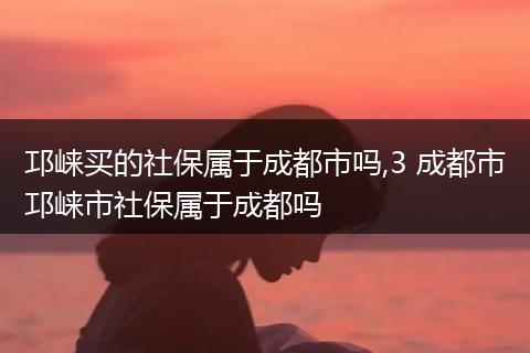 邛崃买的社保属于成都市吗,3 成都市邛崃市社保属于成都吗