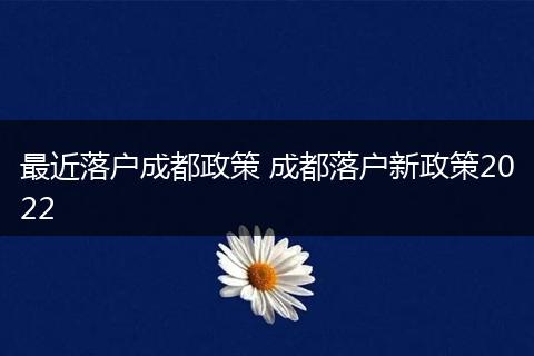 最近落户成都政策 成都落户新政策2022