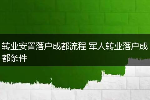 转业安置落户成都流程 军人转业落户成都条件