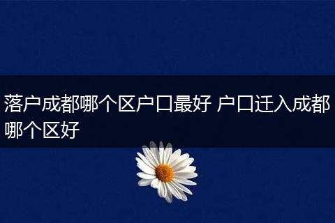 落户成都哪个区户口最好 户口迁入成都哪个区好