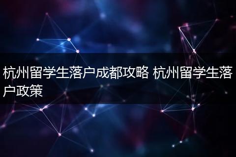 杭州留学生落户成都攻略 杭州留学生落户政策