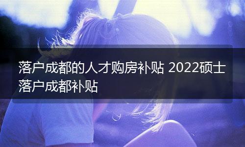 落户成都的人才购房补贴 2022硕士落户成都补贴