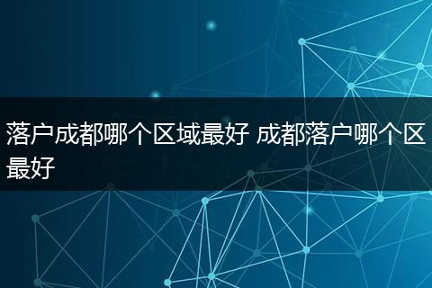 落户成都哪个区域最好 成都落户哪个区最好
