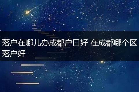 落户在哪儿办成都户口好 在成都哪个区落户好