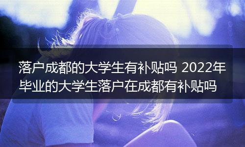 落户成都的大学生有补贴吗 2022年毕业的大学生落户在成都有补贴吗