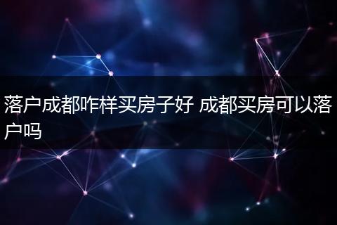 落户成都咋样买房子好 成都买房可以落户吗