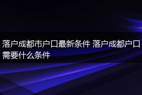 落户成都市户口最新条件 落户成都户口需要什么条件