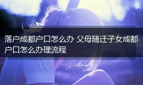 落户成都户口怎么办 父母随迁子女成都户口怎么办理流程