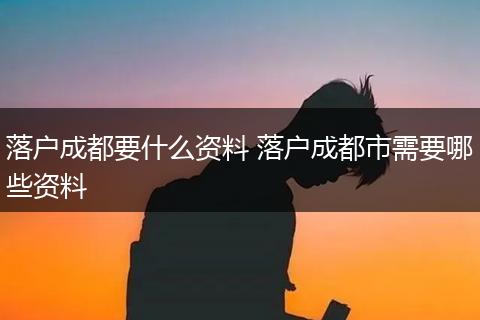 落户成都要什么资料 落户成都市需要哪些资料