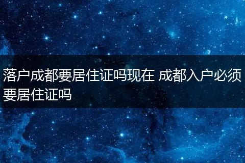 落户成都要居住证吗现在 成都入户必须要居住证吗