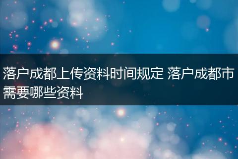 落户成都上传资料时间规定 落户成都市需要哪些资料