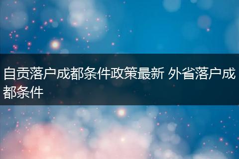 自贡落户成都条件政策最新 外省落户成都条件