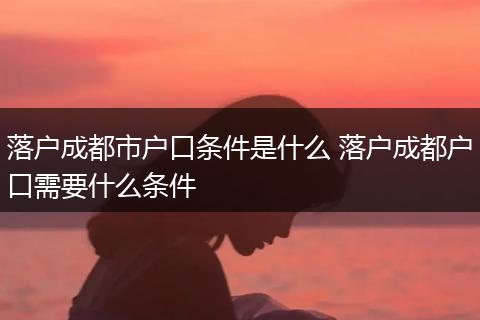 落户成都市户口条件是什么 落户成都户口需要什么条件