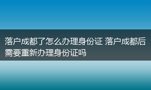 落户成都了怎么办理身份证 落户成都后需要重新办理身份证吗