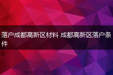 落户成都高新区材料 成都高新区落户条件