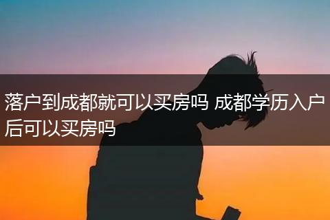 落户到成都就可以买房吗 成都学历入户后可以买房吗