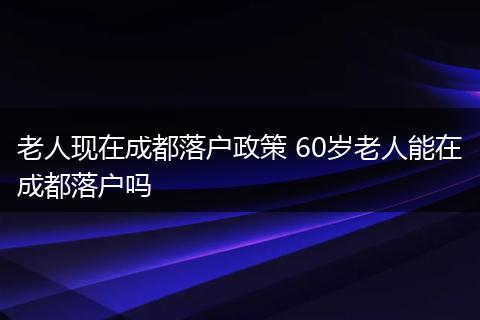 老人现在成都落户政策 60岁老人能在成都落户吗