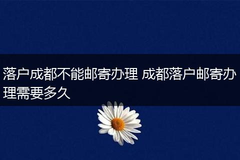 落户成都不能邮寄办理 成都落户邮寄办理需要多久