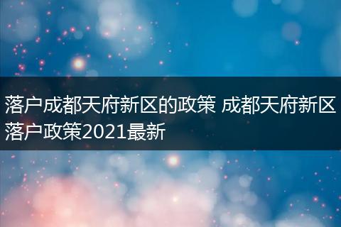 落户成都天府新区的政策 成都天府新区落户政策2021最新