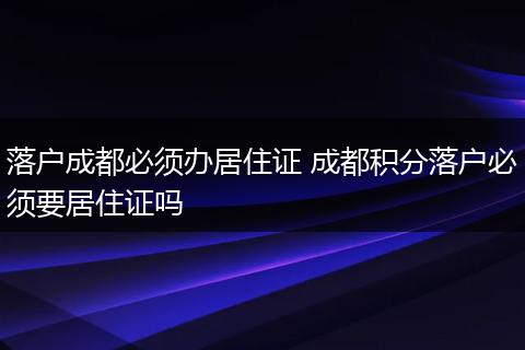 落户成都必须办居住证 成都积分落户必须要居住证吗