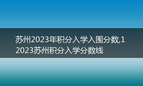 苏州2023年积分入学入围分数,1 2023苏州积分入学分数线
