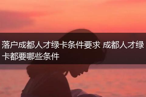 落户成都人才绿卡条件要求 成都人才绿卡都要哪些条件
