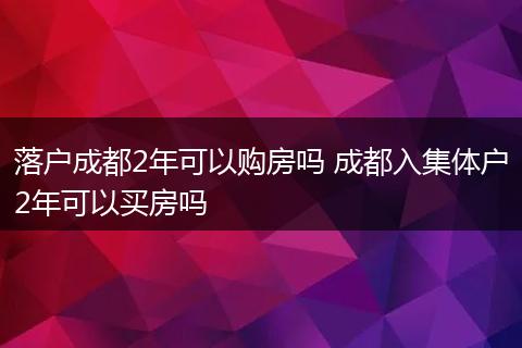 落户成都2年可以购房吗 成都入集体户2年可以买房吗