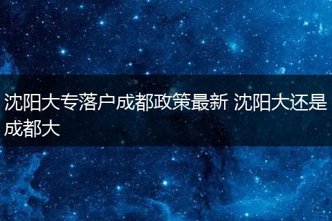 沈阳大专落户成都政策最新 沈阳大还是成都大