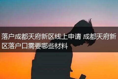 落户成都天府新区线上申请 成都天府新区落户口需要哪些材料