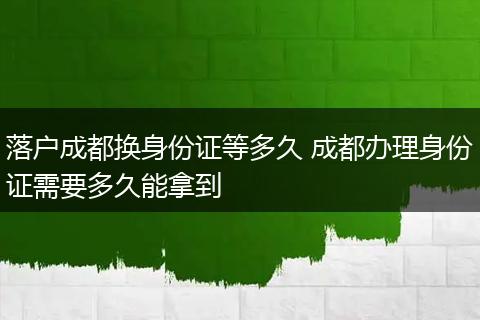 落户成都换身份证等多久 成都办理身份证需要多久能拿到