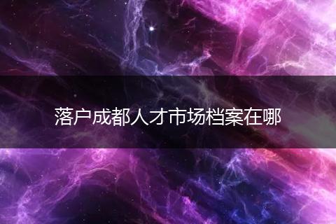 落户成都人才市场档案在哪