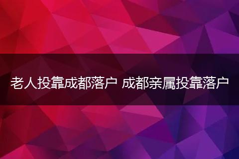 老人投靠成都落户 成都亲属投靠落户