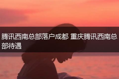 腾讯西南总部落户成都 重庆腾讯西南总部待遇