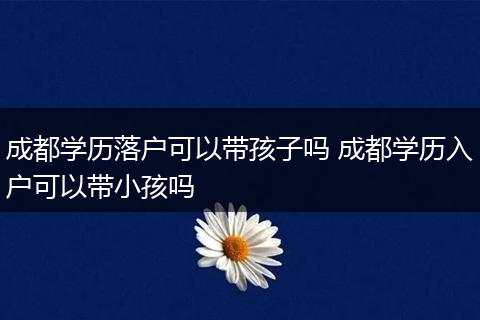 成都学历落户可以带孩子吗 成都学历入户可以带小孩吗