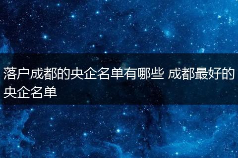 落户成都的央企名单有哪些 成都最好的央企名单